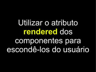 Utilizar o atributo
    rendered dos
  componentes para
escondê-los do usuário
 