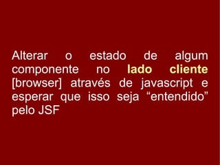 Alterar o estado de algum
componente no lado cliente
[browser] através de javascript e
esperar que isso seja “entendido”
pelo JSF
 