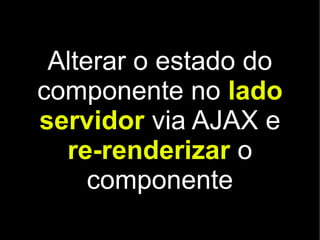 Alterar o estado do
componente no lado
servidor via AJAX e
  re-renderizar o
     componente
 