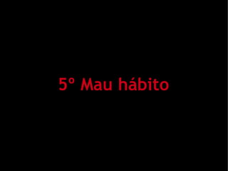 5º Mau hábito
 