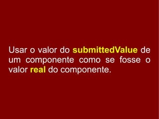 Usar o valor do submittedValue de
um componente como se fosse o
valor real do componente.
 