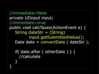 //immediate=false
private UIInput input;
//immediate=true
public void calcTaxes(ActionEvent e) {
   String dateStr = (String)
          input.getSubmittedValue();
   Date date = convertDate ( dateStr );

    if( date.after ( otherDate ) ) {
       //calculate
    }
}
 