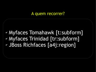 A quem recorrer?



✔ Myfaces Tomahawk [t:subform]
✔ Myfaces Trinidad [tr:subform]

✔ JBoss Richfaces [a4j:region]
 