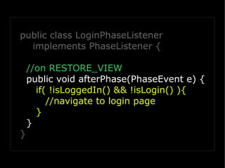 public class LoginPhaseListener
  implements PhaseListener {

    //on RESTORE_VIEW
    public void afterPhase(PhaseEvent e) {
      if( !isLoggedIn() && !isLogin() ){
         //navigate to login page
      }
    }
}
 
