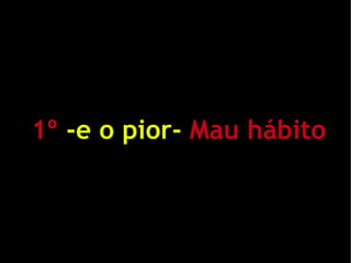 1º -e o pior- Mau hábito
 