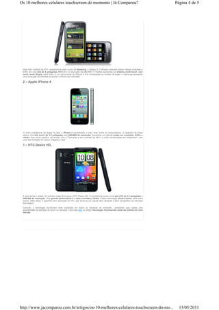 Os 10 melhores celulares touchscreen do momento | Já Comparou?                                                               Página 4 de 5




 Após três modelos da HTC, aparecemos com o outro da Samsung, o Galaxy S. O terceiro colocado possui intensa contraste e
 brilho em uma tela de 4 polegadas AMOLED co resolução de 480x800. O modelo apresenta um sistema multi-touch, com
 zoom, texto Swype, além disso, é um concorrente do iPhone 4. Em comparação ao modelo da Apple, o Samsung apresenta
 uma resolução de 480x800 enquanto o iPhone tem 640x960.

 2 – Apple iPhone 4




 O único smartphone da Apple na lista, o iPhone é considerado o mais “pop” entre os consumidores. O aparelho da maçã
 possui uma tela touch de 3,5 polegadas com 640x960 de resolução. Apresenta um grande poder em contraste, brilho e
 nitidez. Seu ponto positivo, de acordo com a Techradar é seu contrate de 800:1 e suas visualizações em widescreen, com
 uma bela exibição de vídeos, imagens e web.

 1 – HTC Desire HD




 E para fechar o artigo, em primeiro lugar ficou para o HTC Desire HD. O smartphone possui uma tela LCD de 4,3 polegadas e
 480x800 de resolução. Sua grande performance é o belo contrate e nitidez. Possui tecnologia pinch-a-zoom, slick entre
 outros. Além disso, o aparelho tem resolução em HD, que torna-se um celular bem atraente e bem competitivo no mercado
 tecnológico.

 Contudo, a tecnologia touchcreen está composta em todos os celulares do momento. Lembrando que, existe uma
 possibilidade da extinção do touch no mercado. Leia mais aqui no artigo Tecnologia Touchscreen pode ser extinta em uma
 década.




http://www.jacomparou.com.br/artigos/os-10-melhores-celulares-touchscreen-do-mo...                                             13/05/2011
 