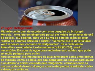 2º lugar: Refrigerante
Michelle conta que, de acordo com uma pesquisa do Dr.Joseph
Mercola, “uma lata de refrigerante possui em média 10 colheres de chá
de açúcar, 150 calorias, entre 30 e 55 mg de cafeína, além de estar
repleta de corantes artificiais e sulfitos”. “Somente isso já deveria fazer
você repensar seu consumo de refrigerantes”, diz a nutricionista.
Além disso, essa bebida é extremamente ácida(PH 2.0), sendo
necessários 30 copos de água para neutralizar essa acidez, que pode
ser muito perigosa para os rins.
Para completar, ela informa que os ossos funcionam como uma reserva
de minerais, como o cálcio, que são despejados no sangue para ajudar
a neutralizar a acidez causada pelo refrigerante, enfraquecendo os
ossos e podendo levar a doenças como osteoporose,obesidade, cáries
e doenças cardíacas.
 