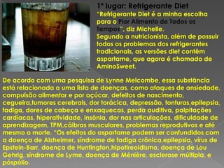 1º lugar: Refrigerante Diet
                               “Refrigerante Diet é a minha escolha
                               para o Pior Alimento de Todos os
                               Tempos”, diz Michelle.
                               Segundo a nutricionista, além de possuir
                               todos os problemas dos refrigerantes
                               tradicionais, as versões diet contêm
                               aspartame, que agora é chamado de
                               AminoSweet.

De acordo com uma pesquisa de Lynne Melcombe, essa substância
está relacionada a uma lista de doenças, como ataques de ansiedade,
compulsão alimentar e por açúcar, defeitos de nascimento,
cegueira,tumores cerebrais, dor torácica, depressão, tonturas,epilepsia,
fadiga, dores de cabeça e enxaquecas, perda auditiva, palpitações
cardíacas, hiperatividade, insônia, dor nas articulações, dificuldade de
aprendizagem, TPM,cãibras musculares, problemas reprodutivos e até
mesmo a morte. “Os efeitos do aspartame podem ser confundidos com
a doença de Alzheimer, síndrome de fadiga crônica,epilepsia, vírus de
Epstein-Barr, doença de Huntington,hipotireoidismo, doença de Lou
Gehrig, síndrome de Lyme, doença de Ménière, esclerose múltipla, e
póspólio.
 