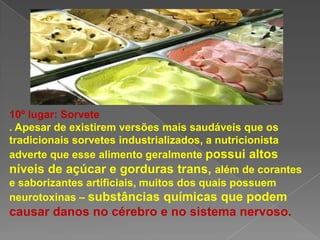 10º lugar: Sorvete
. Apesar de existirem versões mais saudáveis que os
tradicionais sorvetes industrializados, a nutricionista
adverte que esse alimento geralmente possui altos
níveis de açúcar e gorduras trans, além de corantes
e saborizantes artificiais, muitos dos quais possuem
neurotoxinas – substâncias químicas que podem
causar danos no cérebro e no sistema nervoso.
 