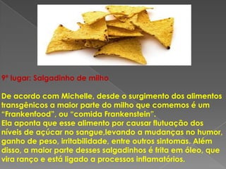 9º lugar: Salgadinho de milho

De acordo com Michelle, desde o surgimento dos alimentos
transgênicos a maior parte do milho que comemos é um
“Frankenfood”, ou “comida Frankenstein”.
Ela aponta que esse alimento por causar flutuação dos
níveis de açúcar no sangue,levando a mudanças no humor,
ganho de peso, irritabilidade, entre outros sintomas. Além
disso, a maior parte desses salgadinhos é frita em óleo, que
vira ranço e está ligado a processos inflamatórios.
 