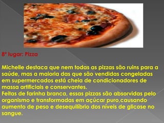 8º lugar: Pizza

Michelle destaca que nem todas as pizzas são ruins para a
saúde, mas a maioria das que são vendidas congeladas
em supermercados está cheia de condicionadores de
massa artificiais e conservantes.
Feitas de farinha branca, essas pizzas são absorvidas pelo
organismo e transformadas em açúcar puro,causando
aumento de peso e desequilíbrio dos níveis de glicose no
sangue.
 