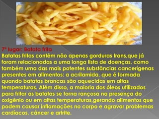 7º lugar: Batata frita
Batatas fritas contêm não apenas gorduras trans,que já
foram relacionadas a uma longa lista de doenças, como
também uma das mais potentes substâncias cancerígenas
presentes em alimentos: a acrilamida, que é formada
quando batatas brancas são aquecidas em altas
temperaturas. Além disso, a maioria dos óleos utilizados
para fritar as batatas se torna rançosa na presença do
oxigênio ou em altas temperaturas,gerando alimentos que
podem causar inflamações no corpo e agravar problemas
cardíacos, câncer e artrite.
 