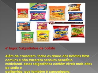 6º lugar: Salgadinhos de batata

Além de causarem todos os danos das batatas fritas
comuns e não trazerem nenhum benefício
nutricional, esses salgadinhos contêm níveis mais altos
de sódio e
acrilamida, que também é cancerígena.
 