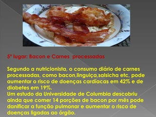 5º lugar: Bacon e Carnes processadas

Segundo a nutricionista, o consumo diário de carnes
processadas, como bacon,linguiça,salsicha etc, pode
aumentar o risco de doenças cardíacas em 42% e de
diabetes em 19%.
Um estudo da Universidade de Columbia descobriu
ainda que comer 14 porções de bacon por mês pode
danificar a função pulmonar e aumentar o risco de
doenças ligadas ao órgão.
 