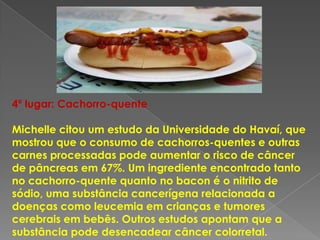 4º lugar: Cachorro-quente

Michelle citou um estudo da Universidade do Havaí, que
mostrou que o consumo de cachorros-quentes e outras
carnes processadas pode aumentar o risco de câncer
de pâncreas em 67%. Um ingrediente encontrado tanto
no cachorro-quente quanto no bacon é o nitrito de
sódio, uma substância cancerígena relacionada a
doenças como leucemia em crianças e tumores
cerebrais em bebês. Outros estudos apontam que a
substância pode desencadear câncer colorretal.
 