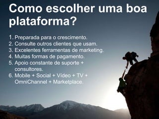 Como escolher uma boa
plataforma?
1. Preparada para o crescimento.
2. Consulte outros clientes que usam.
3. Excelentes ferramentas de marketing.
4. Muitas formas de pagamento.
5. Apoio constante de suporte +
consultores.
6. Mobile + Social + Vídeo + TV +
OmniChannel + Marketplace.
 
