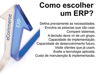 Como escolher
um ERP?
Defina previamente as necessidades.
Envolva as pessoas que vão usar.
Compare sistemas.
A decisão deve vir de um grupo.
Capacidade de implementação.
Capacidade de desenvolvimento futuro.
Visite clientes que já usam.
Avalie a tecnologia aplicada.
Custo de manutenção & implementacão.
 