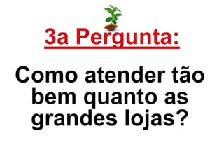 3a Pergunta:
Como atender tão
bem quanto as
grandes lojas?
 