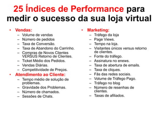 25 Índices de Performance para
medir o sucesso da sua loja virtual
• Vendas:
– Volume de vendas
– Número de pedidos
– Taxa de Conversão.
– Taxa de Abandono do Carrinho.
– Compras de Novos Clientes
VERSUS Retorno de Clientes.
– Ticket Médio dos Pedidos.
– Vendas Diárias.
– Competitividade de Preços.
• Atendimento ao Cliente:
– Tempo médio de solução de
problemas.
– Gravidade dos Problemas.
– Número de chamados.
– Sessões de Chats.
• Marketing:
– Tráfego da loja
– Page Views.
– Tempo na loja.
– Visitantes únicos versus retorno
de clientes.
– Fonte do tráfego.
– Assinatura no enews.
– Taxa de abertura de emails.
– Taxa de cliques.
– Fãs das redes sociais.
– Volume de Tráfego Pago.
– Tráfego no blog
– Número de resenhas de
clientes.
– Taxas de afiliados.
 