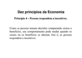 Dez princípios da Economia
Princípio 4 – Pessoas respondem a incentivos.
Como as pessoas tomam decisões comparando custos eComo as pessoas tomam decisões comparando custos e
benefícios, seu comportamento pode mudar quando os
custos ou os benefícios se alteram. Isto é, as pessoas
respondem a incentivos.
 