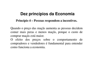 Dez princípios da Economia
Princípio 4 – Pessoas respondem a incentivos.
Quando o preço das maçãs aumenta as pessoas decidem
comer mais peras e menos maçãs, porque o custo decomer mais peras e menos maçãs, porque o custo de
comprar maçãs está maior.
O efeito dos preços sobre o comportamento de
compradores e vendedores é fundamental para entender
como funciona a economia.
 