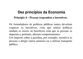 Dez princípios da Economia
Princípio 4 – Pessoas respondem a incentivos.
Os formuladores de políticas públicas nunca deveriam
esquecer os incentivos, visto que muitas políticas
mudam os custos ou benefícios com que as pessoas semudam os custos ou benefícios com que as pessoas se
deparam e, portanto, alteram comportamentos.
Um imposto sobre a gasolina, por exemplo, incentiva as
pessoas a dirigir carros menores ou a utilizar transporte
público.
 