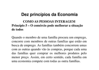 Dez princípios da Economia
COMO AS PESSOAS INTERAGEM
Princípio 5 – O comércio pode melhorar a situação
de todos
Quando o membro de uma família procura um emprego,
concorre com membros de outras famílias que estão em
busca de emprego. As famílias também concorrem umas
com as outras quando vão às compras, porque cada uma
das famílias quer comprar os melhores produtos pelo
menor preço. Assim, em certo sentido, cada família em
uma economia compete com todas as outra famílias.
 