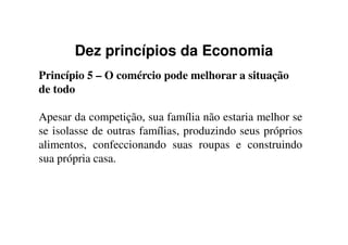 Dez princípios da Economia
Princípio 5 – O comércio pode melhorar a situação
de todo
Apesar da competição, sua família não estaria melhor seApesar da competição, sua família não estaria melhor se
se isolasse de outras famílias, produzindo seus próprios
alimentos, confeccionando suas roupas e construindo
sua própria casa.
 