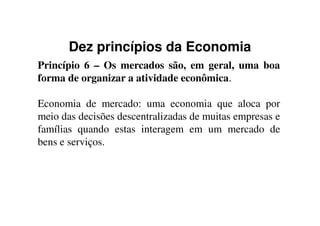 Dez princípios da Economia
Princípio 6 – Os mercados são, em geral, uma boa
forma de organizar a atividade econômica.
Economia de mercado: uma economia que aloca por
meio das decisões descentralizadas de muitas empresas emeio das decisões descentralizadas de muitas empresas e
famílias quando estas interagem em um mercado de
bens e serviços.
 