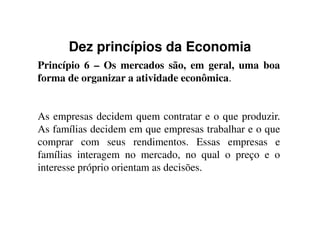 Dez princípios da Economia
Princípio 6 – Os mercados são, em geral, uma boa
forma de organizar a atividade econômica.
As empresas decidem quem contratar e o que produzir.As empresas decidem quem contratar e o que produzir.
As famílias decidem em que empresas trabalhar e o que
comprar com seus rendimentos. Essas empresas e
famílias interagem no mercado, no qual o preço e o
interesse próprio orientam as decisões.
 