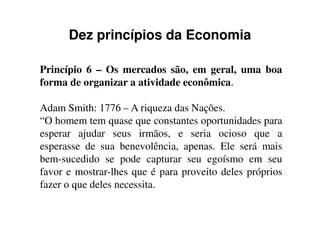 Dez princípios da Economia
Princípio 6 – Os mercados são, em geral, uma boa
forma de organizar a atividade econômica.
Adam Smith: 1776 – A riqueza das Nações.Adam Smith: 1776 – A riqueza das Nações.
“O homem tem quase que constantes oportunidades para
esperar ajudar seus irmãos, e seria ocioso que a
esperasse de sua benevolência, apenas. Ele será mais
bem-sucedido se pode capturar seu egoísmo em seu
favor e mostrar-lhes que é para proveito deles próprios
fazer o que deles necessita.
 