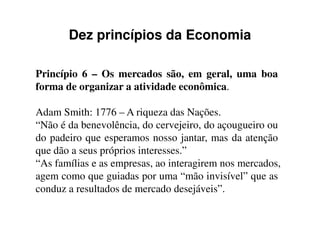 Dez princípios da Economia
Princípio 6 – Os mercados são, em geral, uma boa
forma de organizar a atividade econômica.
Adam Smith: 1776 – A riqueza das Nações.Adam Smith: 1776 – A riqueza das Nações.
“Não é da benevolência, do cervejeiro, do açougueiro ou
do padeiro que esperamos nosso jantar, mas da atenção
que dão a seus próprios interesses.”
“As famílias e as empresas, ao interagirem nos mercados,
agem como que guiadas por uma “mão invisível” que as
conduz a resultados de mercado desejáveis”.
 