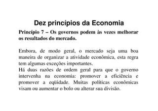 Dez princípios da Economia
Princípio 7 – Os governos podem às vezes melhorar
os resultados do mercado.
Embora, de modo geral, o mercado seja uma boa
maneira de organizar a atividade econômica, esta regramaneira de organizar a atividade econômica, esta regra
tem algumas exceções importantes.
Há duas razões de ordem geral para que o governo
intervenha na economia: promover a eficiência e
promover a eqüidade. Muitas políticas econômicas
visam ou aumentar o bolo ou alterar sua divisão.
 