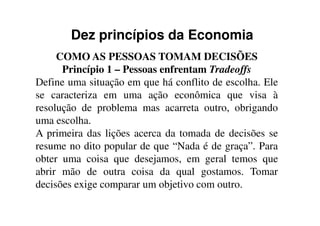 Dez princípios da Economia
COMO AS PESSOAS TOMAM DECISÕES
Princípio 1 – Pessoas enfrentam Tradeoffs
Define uma situação em que há conflito de escolha. Ele
se caracteriza em uma ação econômica que visa à
resolução de problema mas acarreta outro, obrigandoresolução de problema mas acarreta outro, obrigando
uma escolha.
A primeira das lições acerca da tomada de decisões se
resume no dito popular de que “Nada é de graça”. Para
obter uma coisa que desejamos, em geral temos que
abrir mão de outra coisa da qual gostamos. Tomar
decisões exige comparar um objetivo com outro.
 