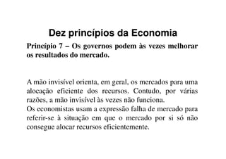 Dez princípios da Economia
Princípio 7 – Os governos podem às vezes melhorar
os resultados do mercado.
A mão invisível orienta, em geral, os mercados para umaA mão invisível orienta, em geral, os mercados para uma
alocação eficiente dos recursos. Contudo, por várias
razões, a mão invisível às vezes não funciona.
Os economistas usam a expressão falha de mercado para
referir-se à situação em que o mercado por si só não
consegue alocar recursos eficientemente.
 