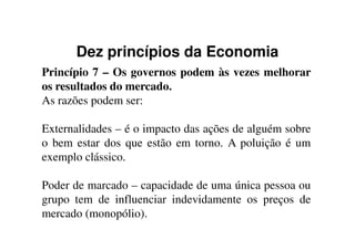Dez princípios da Economia
Princípio 7 – Os governos podem às vezes melhorar
os resultados do mercado.
As razões podem ser:
Externalidades – é o impacto das ações de alguém sobreExternalidades – é o impacto das ações de alguém sobre
o bem estar dos que estão em torno. A poluição é um
exemplo clássico.
Poder de marcado – capacidade de uma única pessoa ou
grupo tem de influenciar indevidamente os preços de
mercado (monopólio).
 