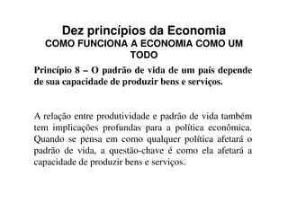 Dez princípios da Economia
COMO FUNCIONA A ECONOMIA COMO UM
TODO
Princípio 8 – O padrão de vida de um país depende
de sua capacidade de produzir bens e serviços.
A relação entre produtividade e padrão de vida também
tem implicações profundas para a política econômica.
Quando se pensa em como qualquer política afetará o
padrão de vida, a questão-chave é como ela afetará a
capacidade de produzir bens e serviços.
 