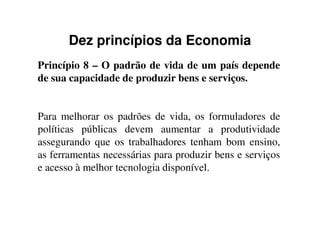 Dez princípios da Economia
Princípio 8 – O padrão de vida de um país depende
de sua capacidade de produzir bens e serviços.
Para melhorar os padrões de vida, os formuladores dePara melhorar os padrões de vida, os formuladores de
políticas públicas devem aumentar a produtividade
assegurando que os trabalhadores tenham bom ensino,
as ferramentas necessárias para produzir bens e serviços
e acesso à melhor tecnologia disponível.
 