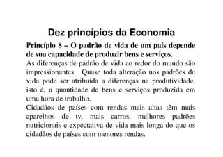 Dez princípios da Economia
Princípio 8 – O padrão de vida de um país depende
de sua capacidade de produzir bens e serviços.
As diferenças de padrão de vida ao redor do mundo são
impressionantes. Quase toda alteração nos padrões de
vida pode ser atribuída a diferenças na produtividade,vida pode ser atribuída a diferenças na produtividade,
isto é, a quantidade de bens e serviços produzida em
uma hora de trabalho.
Cidadãos de países com rendas mais altas têm mais
aparelhos de tv, mais carros, melhores padrões
nutricionais e expectativa de vida mais longa do que os
cidadãos de países com menores rendas.
 