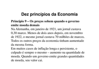 Dez princípios da Economia
Princípio 9 – Os preços sobem quando o governo
emite moeda demais
Na Alemanha, em janeiro de 1921, um jornal custava
0,30 marco. Menos de dois anos depois, em novembro0,30 marco. Menos de dois anos depois, em novembro
de 1922, o mesmo jornal custava 70 milhões de marcos.
Todos os outros preços da economia tinham aumentado
da mesma forma.
Em muitos casos de inflação longa e persistente, o
culpado é sempre o mesmo – aumento na quantidade de
moeda. Quando um governo emite grandes quantidades
de moeda, seu valor cai.
 