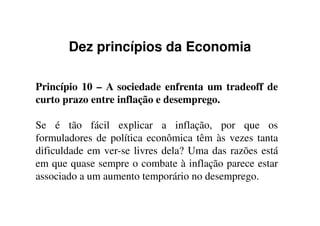 Dez princípios da Economia
Princípio 10 – A sociedade enfrenta um tradeoff de
curto prazo entre inflação e desemprego.
Se é tão fácil explicar a inflação, por que os
formuladores de política econômica têm às vezes tanta
dificuldade em ver-se livres dela? Uma das razões está
em que quase sempre o combate à inflação parece estar
associado a um aumento temporário no desemprego.
 