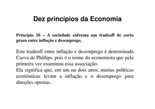 Dez princípios da Economia
Princípio 10 – A sociedade enfrenta um tradeoff de curto
prazo entre inflação e desemprego.
Este tradeoff entre inflação e desemprego é denominada
Curva de Phillips, pois é o nome do economista que pela
primeira vez examinou essa associação.
Ela significa que, em um ou dois anos, muitas políticas
econômicas levam a inflação e o desemprego para
direções opostas.
 