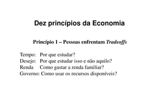 Dez princípios da Economia
Princípio 1 – Pessoas enfrentam Tradeoffs
Tempo: Por que estudar?Tempo: Por que estudar?
Desejo: Por que estudar isso e não aquilo?
Renda Como gastar a renda familiar?
Governo: Como usar os recursos disponíveis?
 
