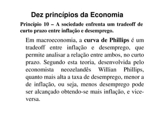 Dez princípios da Economia
Princípio 10 – A sociedade enfrenta um tradeoff de
curto prazo entre inflação e desemprego.
Em macroeconomia, a curva de Phillips é um
tradeoff entre inflação e desemprego, que
permite analisar a relação entre ambos, no curtopermite analisar a relação entre ambos, no curto
prazo. Segundo esta teoria, desenvolvida pelo
economista neozelandês Willian Phillips,
quanto mais alta a taxa de desemprego, menor a
de inflação, ou seja, menos desemprego pode
ser alcançado obtendo-se mais inflação, e vice-
versa.
 