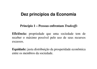 Dez princípios da Economia
Princípio 1 – Pessoas enfrentam Tradeoffs
Eficiência: propriedade que uma sociedade tem deEficiência: propriedade que uma sociedade tem de
receber o máximo possível pelo uso de seus recursos
escassos.
Equidade: justa distribuição da prosperidade econômica
entre os membros da sociedade.
 
