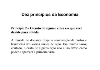 Dez princípios da Economia
Princípio 2 – O custo de alguma coisa é o que você
desiste para obtê-la
A tomada de decisões exige a comparação de custos e
benefícios dos vários cursos de ação. Em muitos casos,
contudo, o custo de alguma ação não é tão óbvio como
poderia aparecer à primeira vista.
 