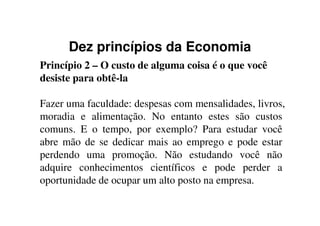 Dez princípios da Economia
Princípio 2 – O custo de alguma coisa é o que você
desiste para obtê-la
Fazer uma faculdade: despesas com mensalidades, livros,
moradia e alimentação. No entanto estes são custosmoradia e alimentação. No entanto estes são custos
comuns. E o tempo, por exemplo? Para estudar você
abre mão de se dedicar mais ao emprego e pode estar
perdendo uma promoção. Não estudando você não
adquire conhecimentos científicos e pode perder a
oportunidade de ocupar um alto posto na empresa.
 