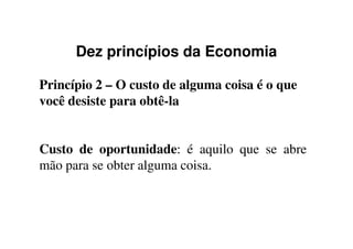 Dez princípios da Economia
Princípio 2 – O custo de alguma coisa é o que
você desiste para obtê-la
Custo de oportunidade: é aquilo que se abre
mão para se obter alguma coisa.
 