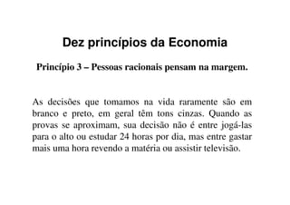 Dez princípios da Economia
Princípio 3 – Pessoas racionais pensam na margem.
As decisões que tomamos na vida raramente são emAs decisões que tomamos na vida raramente são em
branco e preto, em geral têm tons cinzas. Quando as
provas se aproximam, sua decisão não é entre jogá-las
para o alto ou estudar 24 horas por dia, mas entre gastar
mais uma hora revendo a matéria ou assistir televisão.
 