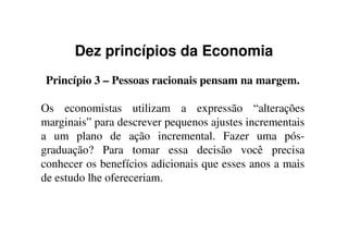 Dez princípios da Economia
Princípio 3 – Pessoas racionais pensam na margem.
Os economistas utilizam a expressão “alterações
marginais” para descrever pequenos ajustes incrementaismarginais” para descrever pequenos ajustes incrementais
a um plano de ação incremental. Fazer uma pós-
graduação? Para tomar essa decisão você precisa
conhecer os benefícios adicionais que esses anos a mais
de estudo lhe ofereceriam.
 